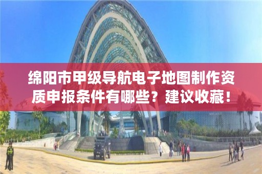 绵阳市甲级导航电子地图制作资质申报条件有哪些？建议收藏！