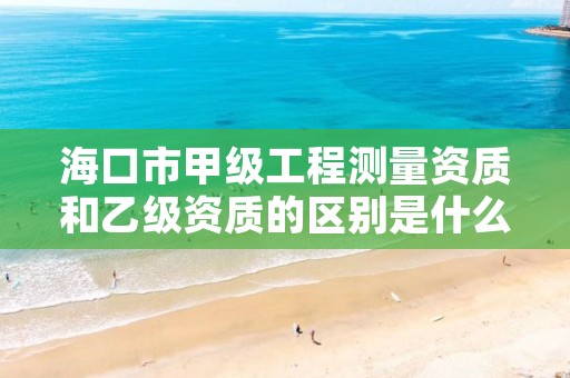 海口市甲级工程测量资质和乙级资质的区别是什么？