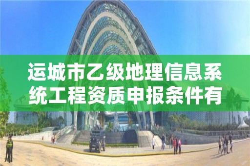 运城市乙级地理信息系统工程资质申报条件有哪些？建议收藏！