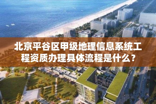 北京平谷区甲级地理信息系统工程资质办理具体流程是什么？