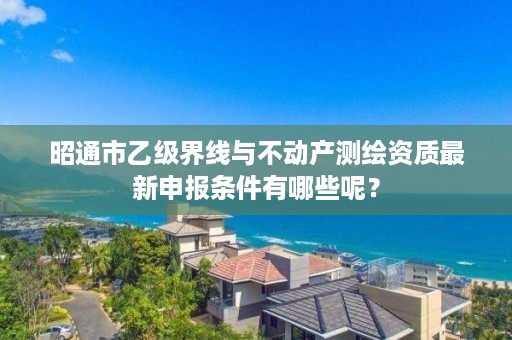 昭通市乙级界线与不动产测绘资质最新申报条件有哪些呢？