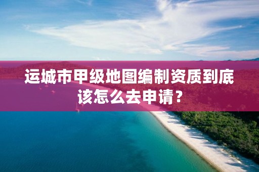 运城市甲级地图编制资质到底该怎么去申请？