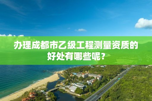 办理成都市乙级工程测量资质的好处有哪些呢？