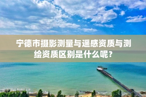 宁德市摄影测量与遥感资质与测绘资质区别是什么呢？