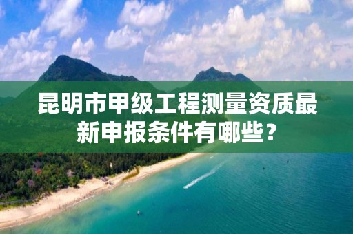 昆明市甲级工程测量资质最新申报条件有哪些？