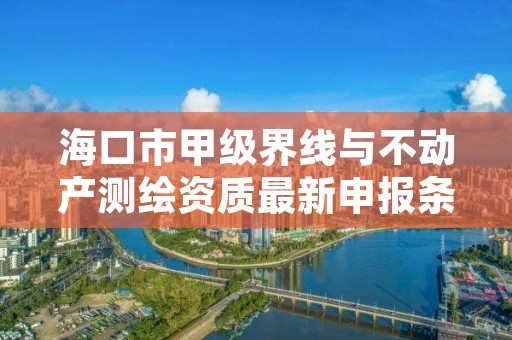 海口市甲级界线与不动产测绘资质最新申报条件有哪些？