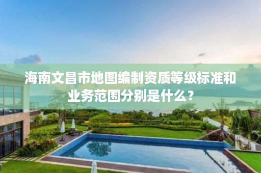 海南文昌市地图编制资质等级标准和业务范围分别是什么？