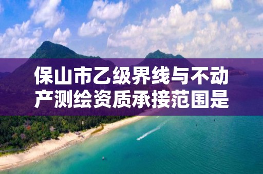 保山市乙级界线与不动产测绘资质承接范围是有哪些呢？