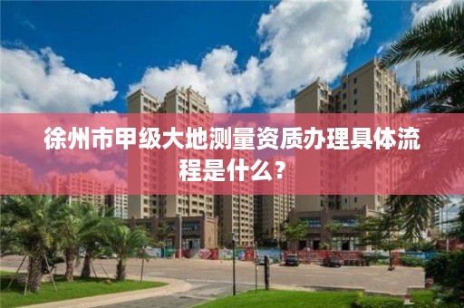 徐州市甲级大地测量资质办理具体流程是什么？