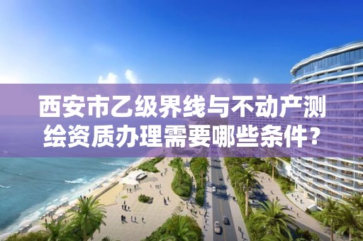 西安市乙级界线与不动产测绘资质办理需要哪些条件？