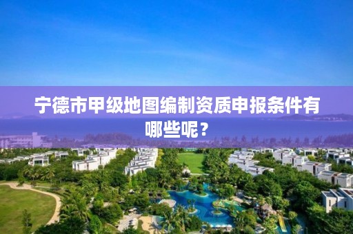 宁德市甲级地图编制资质申报条件有哪些呢？