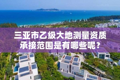 三亚市乙级大地测量资质承接范围是有哪些呢？