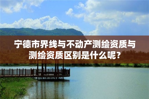 宁德市界线与不动产测绘资质与测绘资质区别是什么呢？