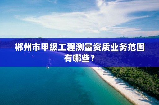 郴州市甲级工程测量资质业务范围有哪些？