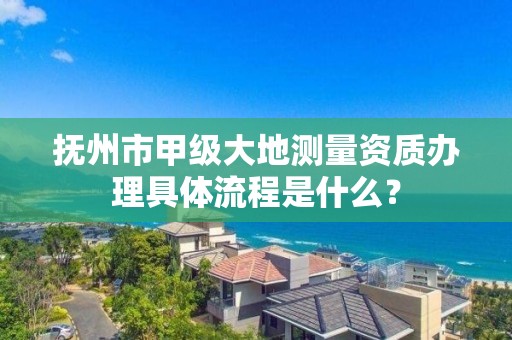 抚州市甲级大地测量资质办理具体流程是什么？