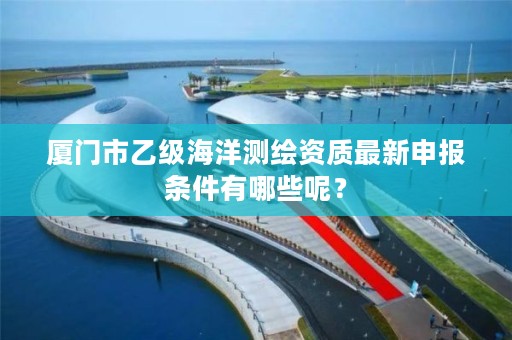 厦门市乙级海洋测绘资质最新申报条件有哪些呢？