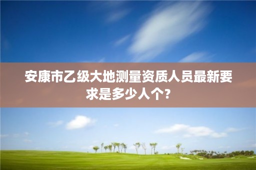 安康市乙级大地测量资质人员最新要求是多少人个？