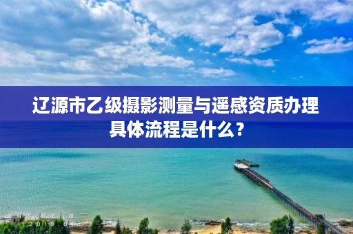 辽源市乙级摄影测量与遥感资质办理具体流程是什么？