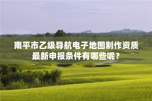 南平市乙级导航电子地图制作资质最新申报条件有哪些呢？