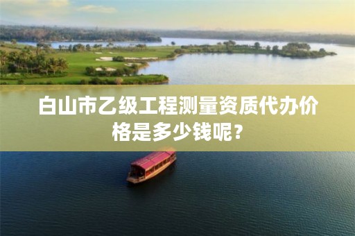 白山市乙级工程测量资质代办价格是多少钱呢？