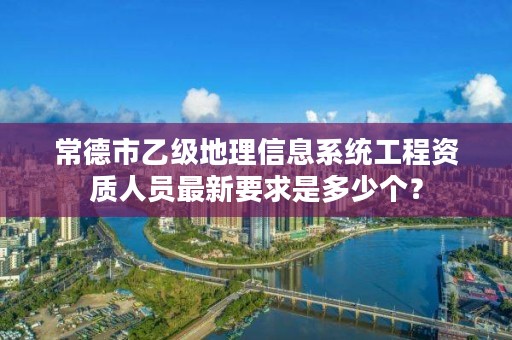 常德市乙级地理信息系统工程资质人员最新要求是多少个？