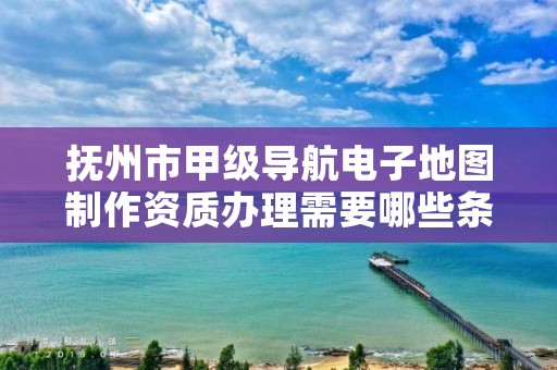 抚州市甲级导航电子地图制作资质办理需要哪些条件？