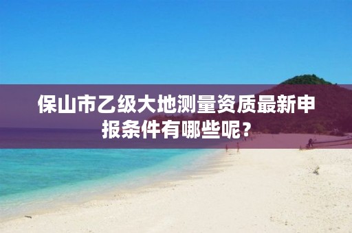 保山市乙级大地测量资质最新申报条件有哪些呢？