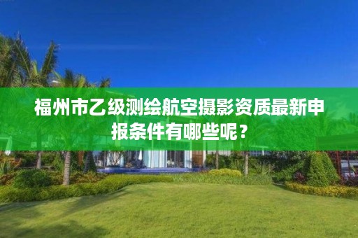 福州市乙级测绘航空摄影资质最新申报条件有哪些呢？