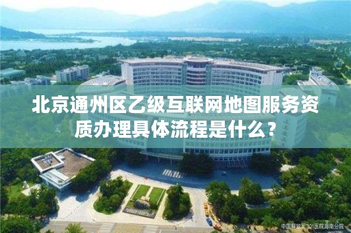 北京通州区乙级互联网地图服务资质办理具体流程是什么？