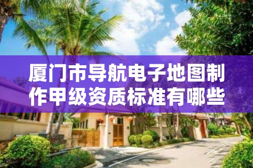 厦门市导航电子地图制作甲级资质标准有哪些呢？