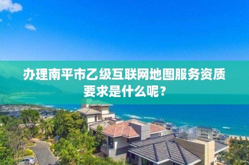 办理南平市乙级互联网地图服务资质要求是什么呢？