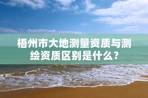 梧州市大地测量资质与测绘资质区别是什么？