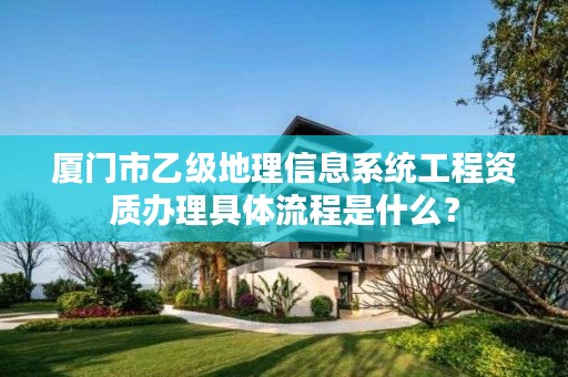 厦门市乙级地理信息系统工程资质办理具体流程是什么？