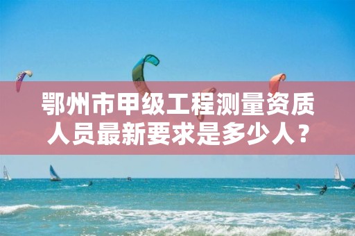 鄂州市甲级工程测量资质人员最新要求是多少人？