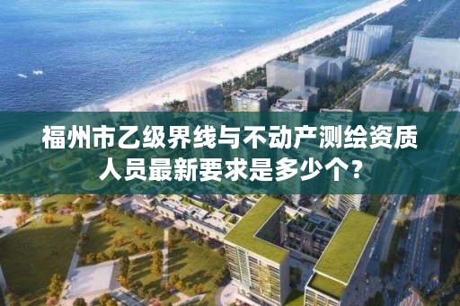 福州市乙级界线与不动产测绘资质人员最新要求是多少个？