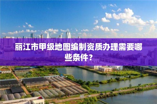 丽江市甲级地图编制资质办理需要哪些条件？