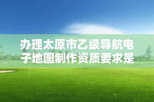 办理太原市乙级导航电子地图制作资质要求是什么呢？