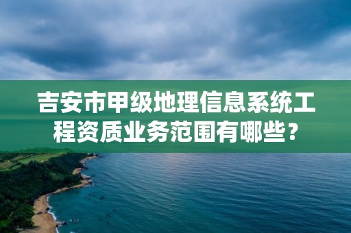 吉安市甲级地理信息系统工程资质业务范围有哪些？