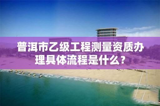 普洱市乙级工程测量资质办理具体流程是什么？