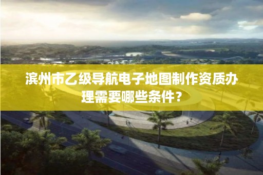 滨州市乙级导航电子地图制作资质办理需要哪些条件？