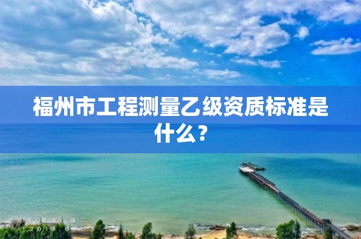 福州市工程测量乙级资质标准是什么？