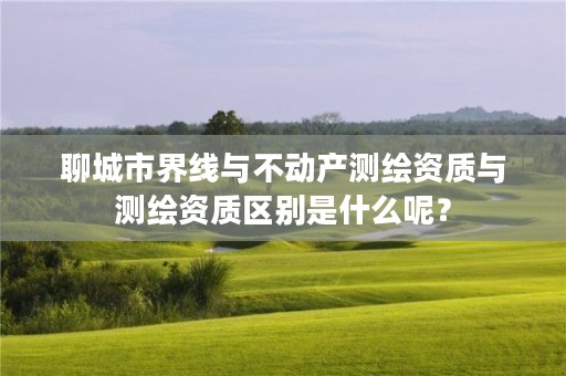 聊城市界线与不动产测绘资质与测绘资质区别是什么呢？