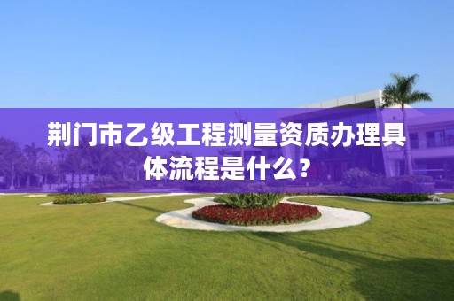 荆门市乙级工程测量资质办理具体流程是什么？