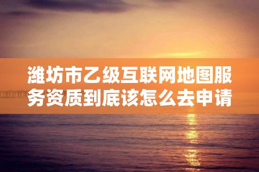 潍坊市乙级互联网地图服务资质到底该怎么去申请？