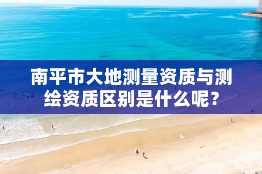 南平市大地测量资质与测绘资质区别是什么呢？