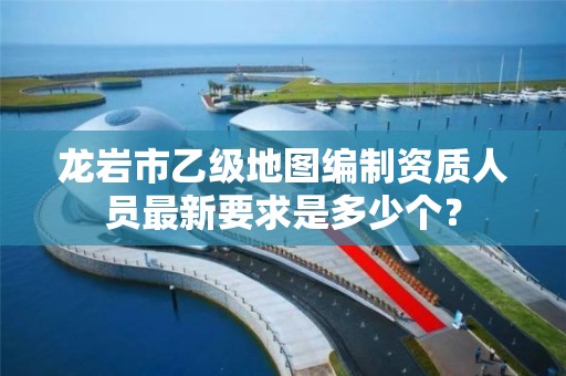 龙岩市乙级地图编制资质人员最新要求是多少个？