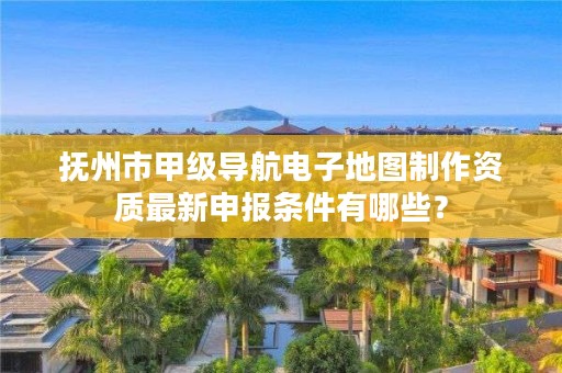 抚州市甲级导航电子地图制作资质最新申报条件有哪些？