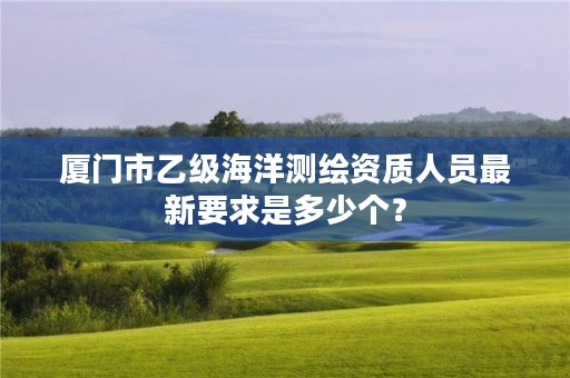 厦门市乙级海洋测绘资质人员最新要求是多少个？