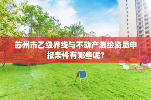 苏州市乙级界线与不动产测绘资质申报条件有哪些呢？