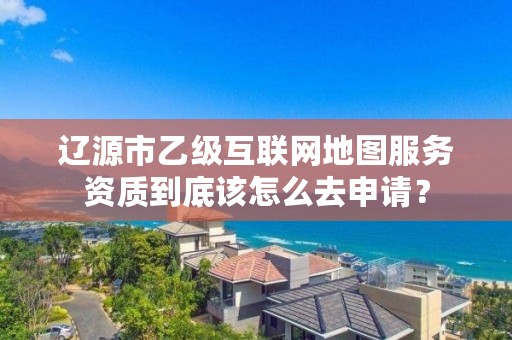 辽源市乙级互联网地图服务资质到底该怎么去申请？